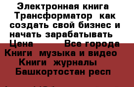 Электронная книга «Трансформатор» как создать свой бизнес и начать зарабатывать › Цена ­ 100 - Все города Книги, музыка и видео » Книги, журналы   . Башкортостан респ.